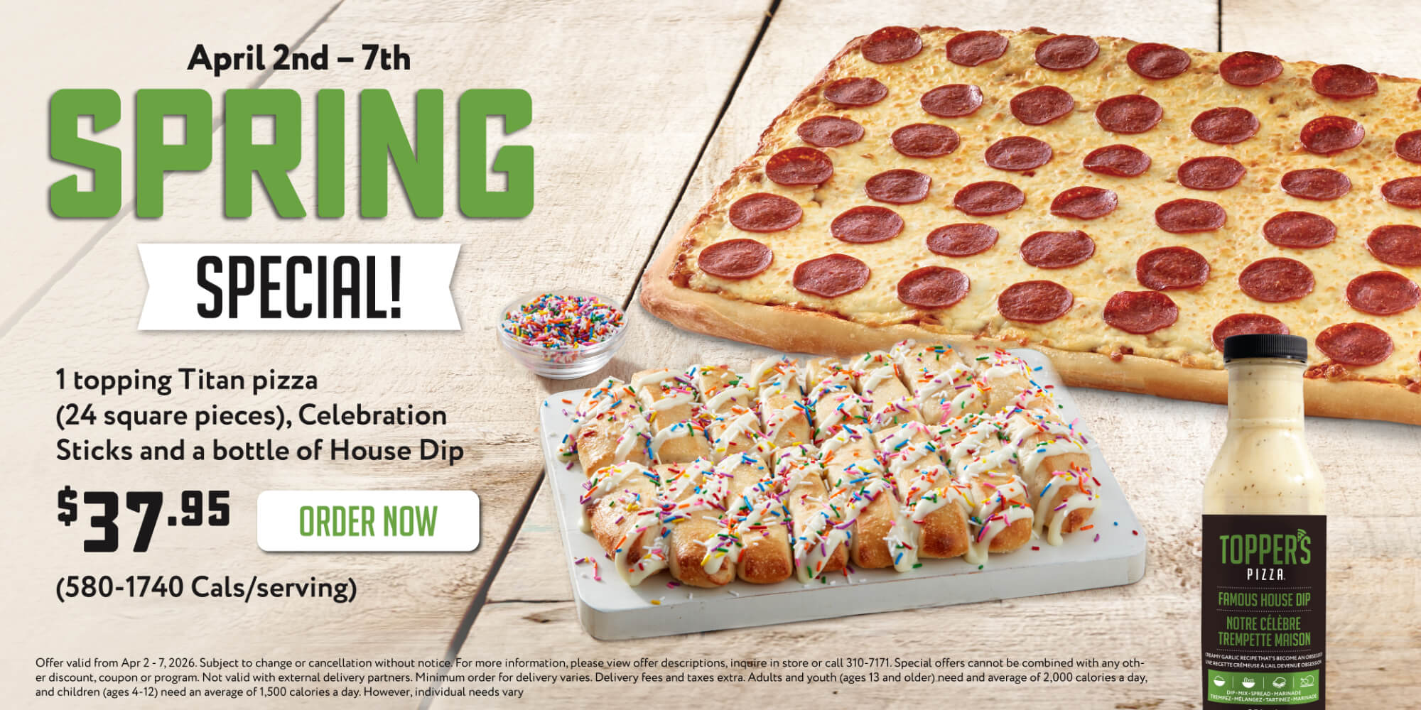 April 2nd - 7th Spring Special. 1 topping titan pizza, celebration sticks and a bottle of house dip $37.95